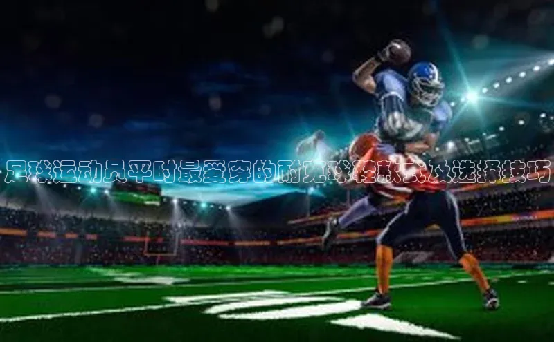 星欧平台官方网站入口天键股份足球运动员平时最爱穿的耐克球鞋款式及选择技巧