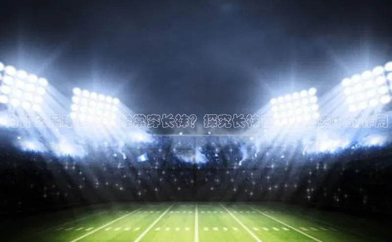 星欧平台官方网站入口天键股份为什么足球运动员经常穿长袜？探究长袜在足球比赛中的作用