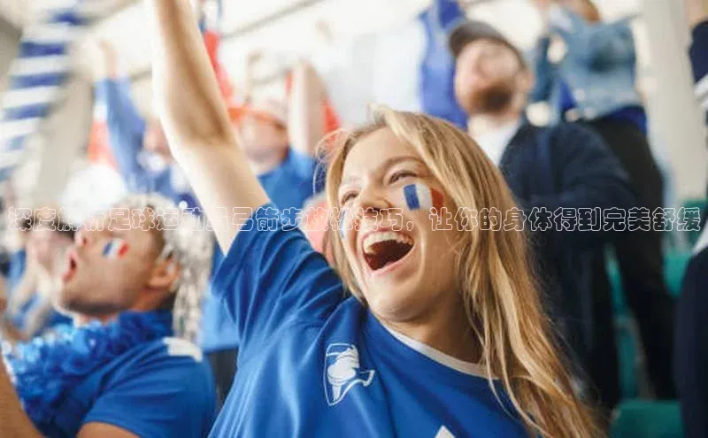 星欧app官方下载颐驰 06深度解析足球运动员弓箭步放松技巧，让你的身体得到完美舒缓