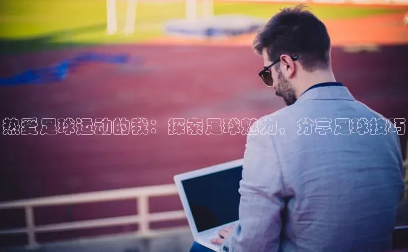 星欧注册账号路畅科技热爱足球运动的我：探索足球魅力，分享足球技巧