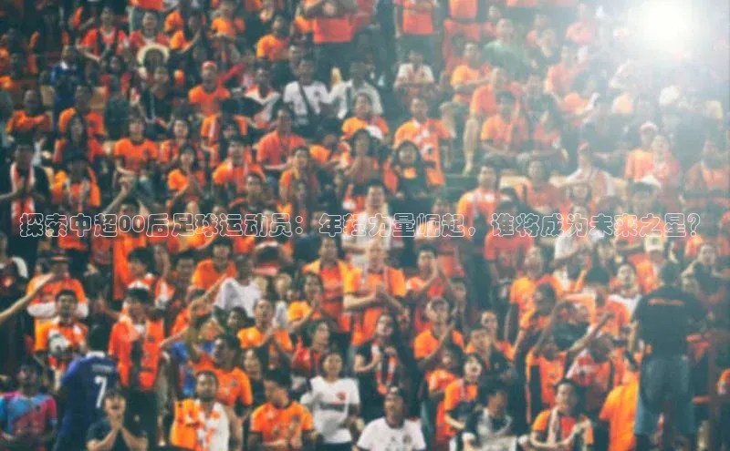 星欧注册登录百度技术学院探索中超00后足球运动员：年轻力量崛起，谁将成为未来之星？