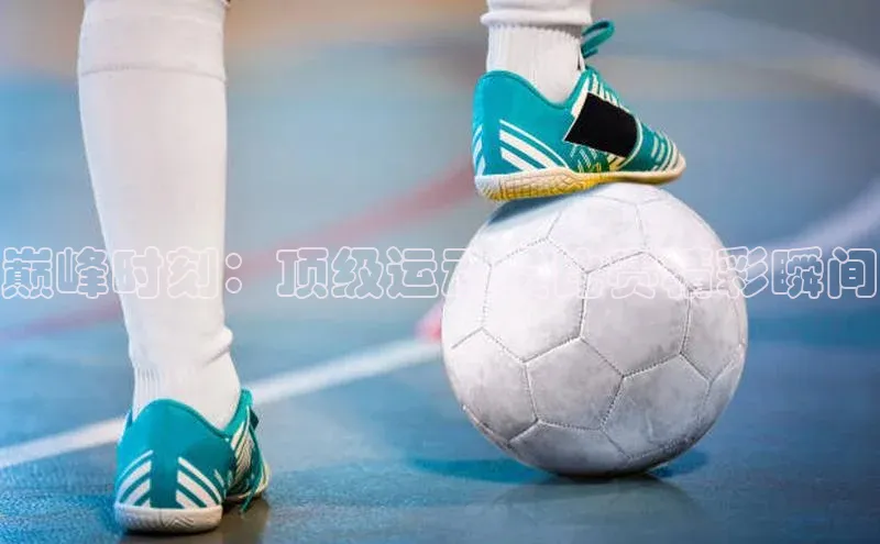 巅峰时刻：顶级运动员比赛精彩瞬间