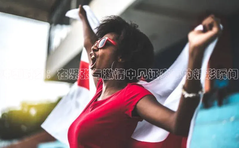 冲刺时刻：在紧张与激情中见证赛事的精彩瞬间