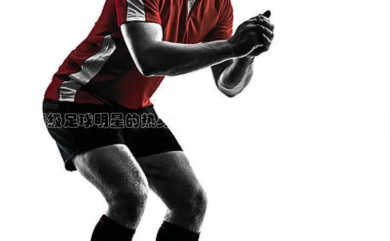 美国顶级足球明星的热身准备：一场精彩纷呈的比赛盛宴